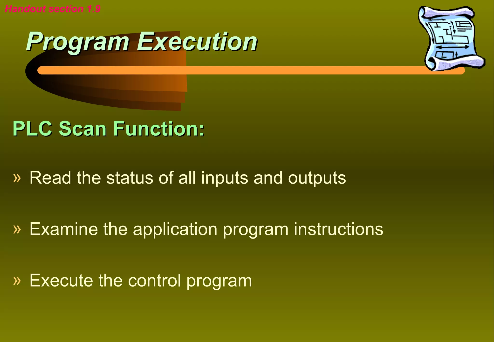 Handout section 1.9


    Program Execution


 PLC Scan Function:

 » Read the status of all inputs and outputs

 » Examine the application program instructions

 » Execute the control program
 