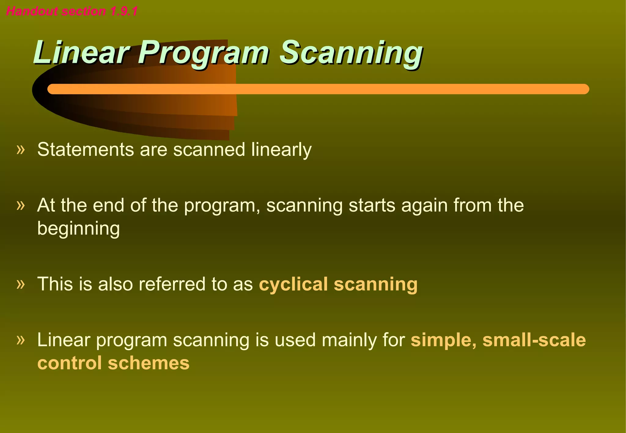 Handout section 1.9.1


    Linear Program Scanning

 » Statements are scanned linearly

 » At the end of the program, scanning starts again from the
   beginning

 » This is also referred to as cyclical scanning

 » Linear program scanning is used mainly for simple, small-scale
   control schemes
 