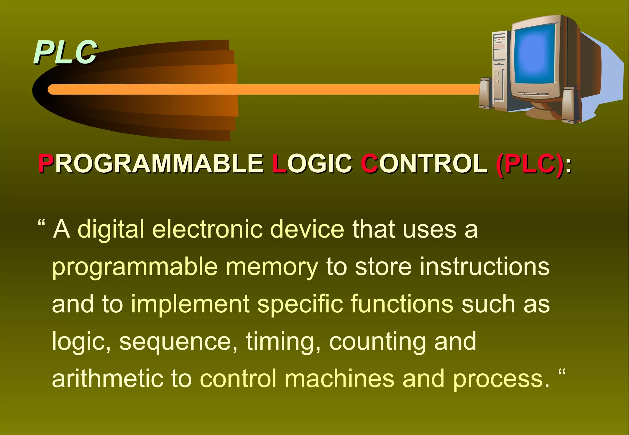 PLC


PROGRAMMABLE LOGIC CONTROL (PLC):

“ A digital electronic device that uses a
  programmable memory to store instructions
  and to implement specific functions such as
  logic, sequence, timing, counting and
  arithmetic to control machines and process. “
 