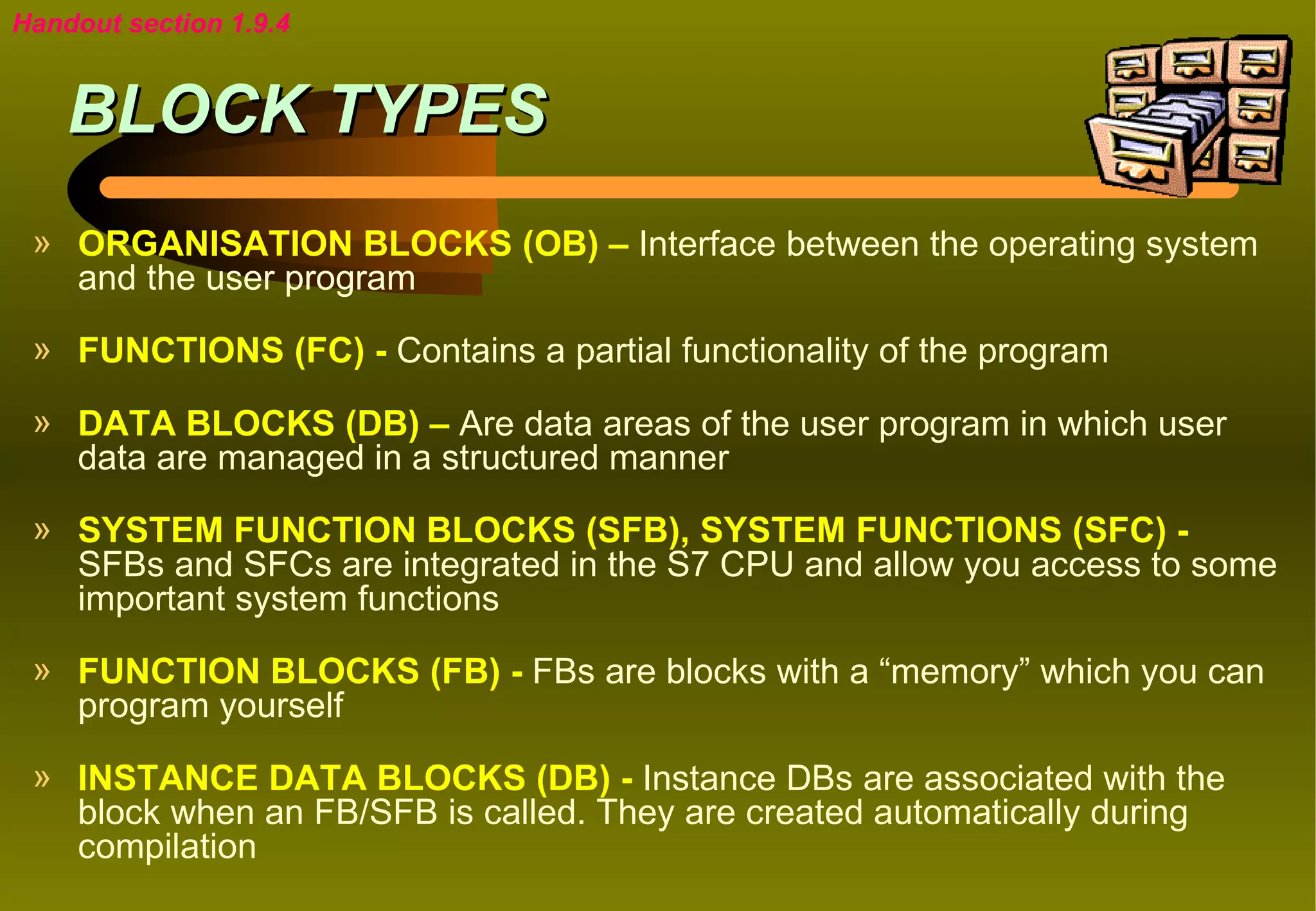 Handout section 1.9.4


    BLOCK TYPES
 » ORGANISATION BLOCKS (OB) – Interface between the operating system
   and the user program

 » FUNCTIONS (FC) - Contains a partial functionality of the program

 » DATA BLOCKS (DB) – Are data areas of the user program in which user
   data are managed in a structured manner

 » SYSTEM FUNCTION BLOCKS (SFB), SYSTEM FUNCTIONS (SFC) -
   SFBs and SFCs are integrated in the S7 CPU and allow you access to some
   important system functions
 » FUNCTION BLOCKS (FB) - FBs are blocks with a “memory” which you can
   program yourself

 » INSTANCE DATA BLOCKS (DB) - Instance DBs are associated with the
   block when an FB/SFB is called. They are created automatically during
   compilation
 