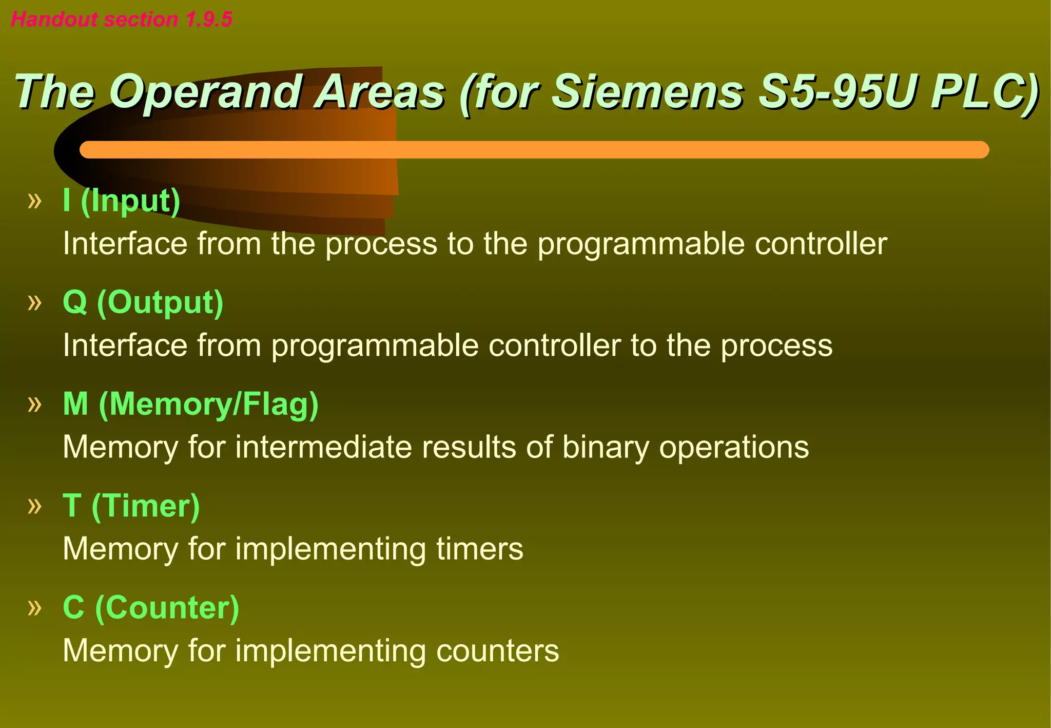 Handout section 1.9.5


The Operand Areas (for Siemens S5-95U PLC)

 » I (Input)
   Interface from the process to the programmable controller
 » Q (Output)
   Interface from programmable controller to the process
 » M (Memory/Flag)
   Memory for intermediate results of binary operations
 » T (Timer)
   Memory for implementing timers
 » C (Counter)
   Memory for implementing counters
 