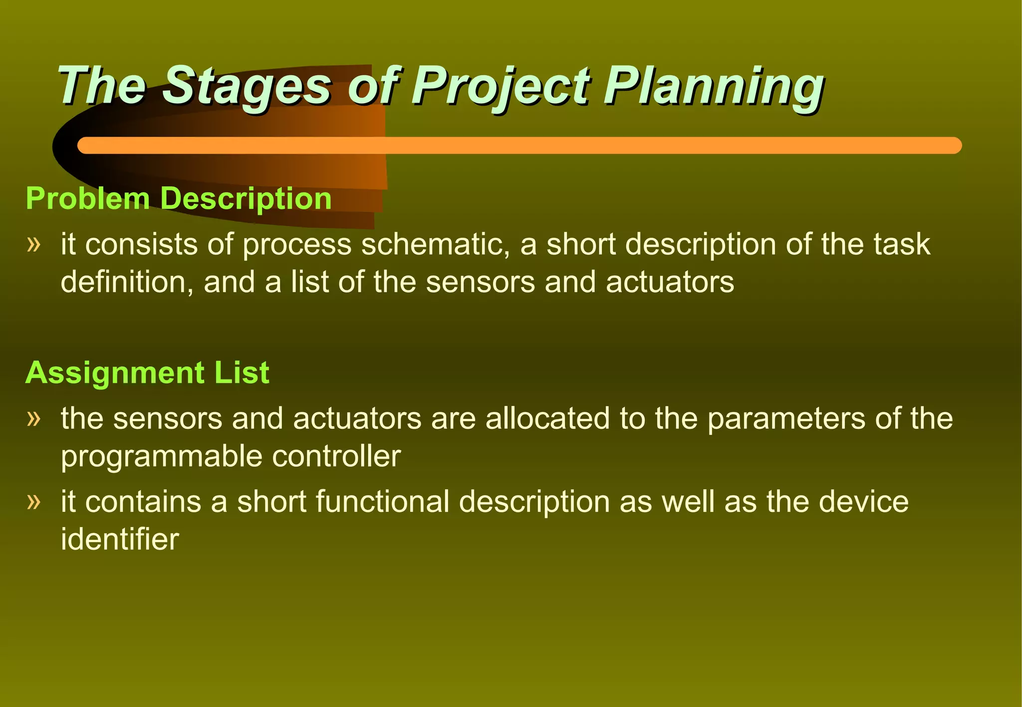 The Stages of Project Planning

Problem Description
» it consists of process schematic, a short description of the task
  definition, and a list of the sensors and actuators

Assignment List
» the sensors and actuators are allocated to the parameters of the
  programmable controller
» it contains a short functional description as well as the device
  identifier
 
