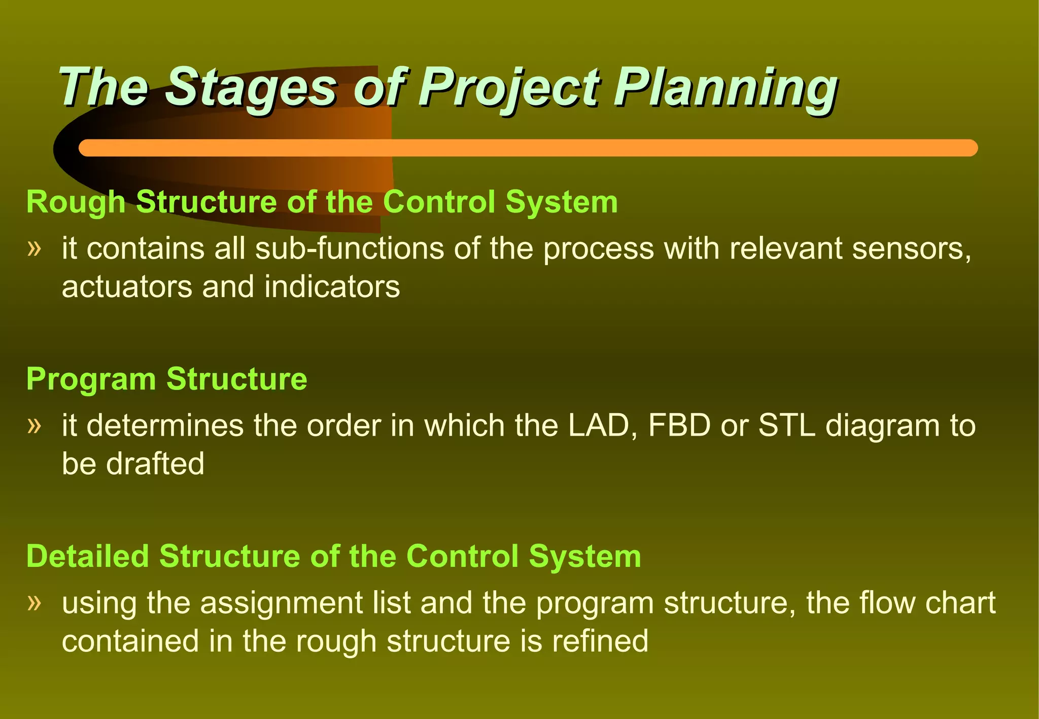 The Stages of Project Planning

Rough Structure of the Control System
» it contains all sub-functions of the process with relevant sensors,
  actuators and indicators

Program Structure
» it determines the order in which the LAD, FBD or STL diagram to
  be drafted

Detailed Structure of the Control System
» using the assignment list and the program structure, the flow chart
  contained in the rough structure is refined
 