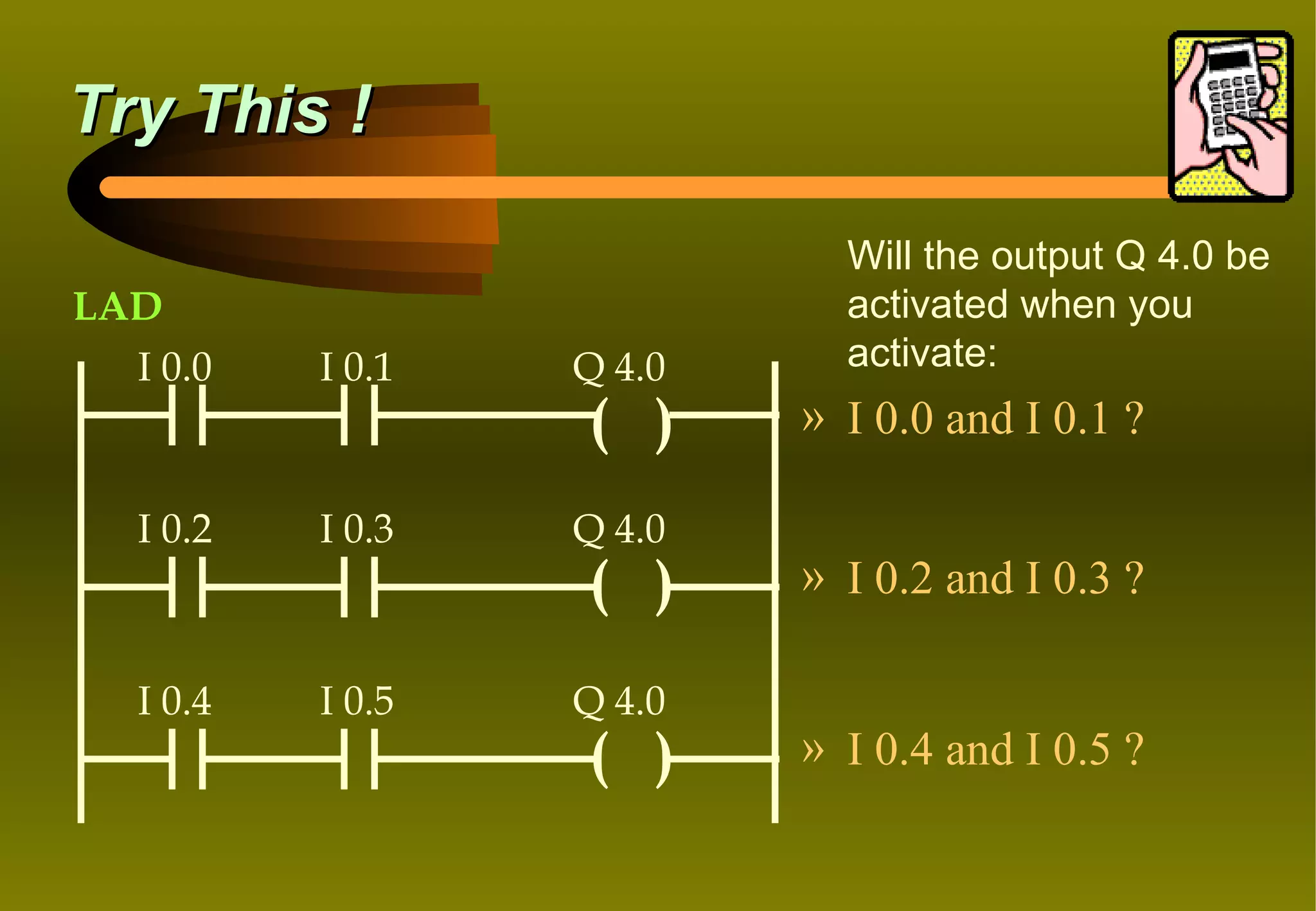 Try This !

                             Will the output Q 4.0 be
LAD                          activated when you
  I 0.0    I 0.1   Q 4.0     activate:
                   ( )     » I 0.0 and I 0.1 ?

   I 0.2   I 0.3   Q 4.0
                   ( )     » I 0.2 and I 0.3 ?

   I 0.4   I 0.5   Q 4.0
                   ( )     » I 0.4 and I 0.5 ?
 
