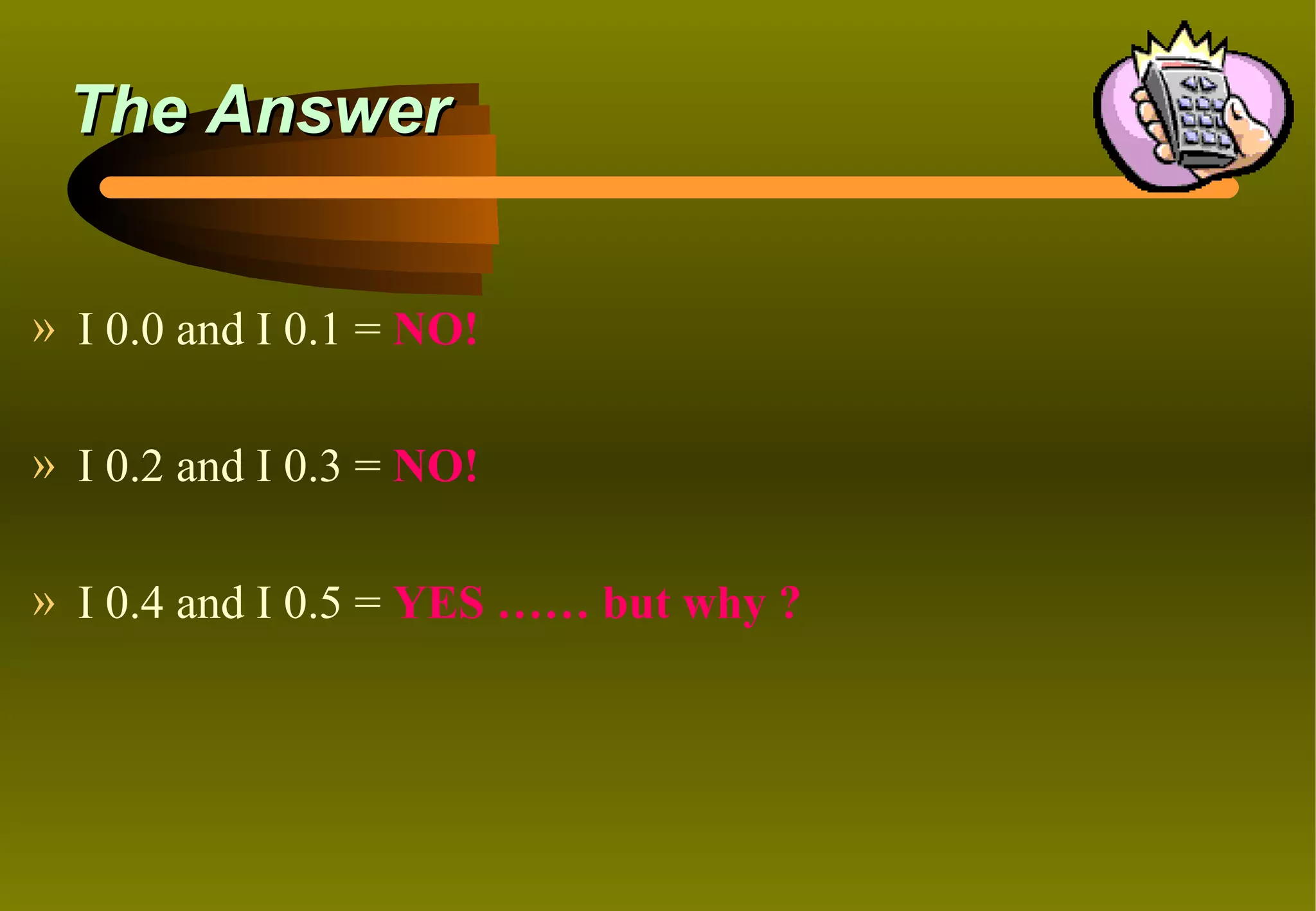 The Answer


» I 0.0 and I 0.1 = NO!

» I 0.2 and I 0.3 = NO!

» I 0.4 and I 0.5 = YES …… but why ?
 
