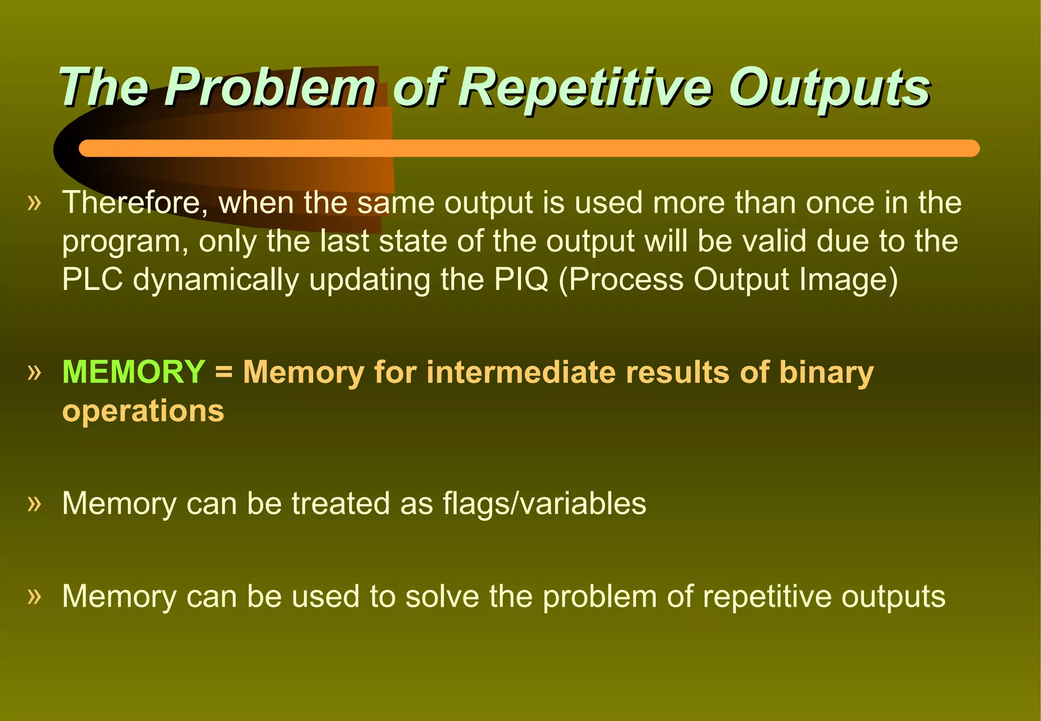 The Problem of Repetitive Outputs
» Therefore, when the same output is used more than once in the
  program, only the last state of the output will be valid due to the
  PLC dynamically updating the PIQ (Process Output Image)

» MEMORY = Memory for intermediate results of binary
  operations

» Memory can be treated as flags/variables

» Memory can be used to solve the problem of repetitive outputs
 