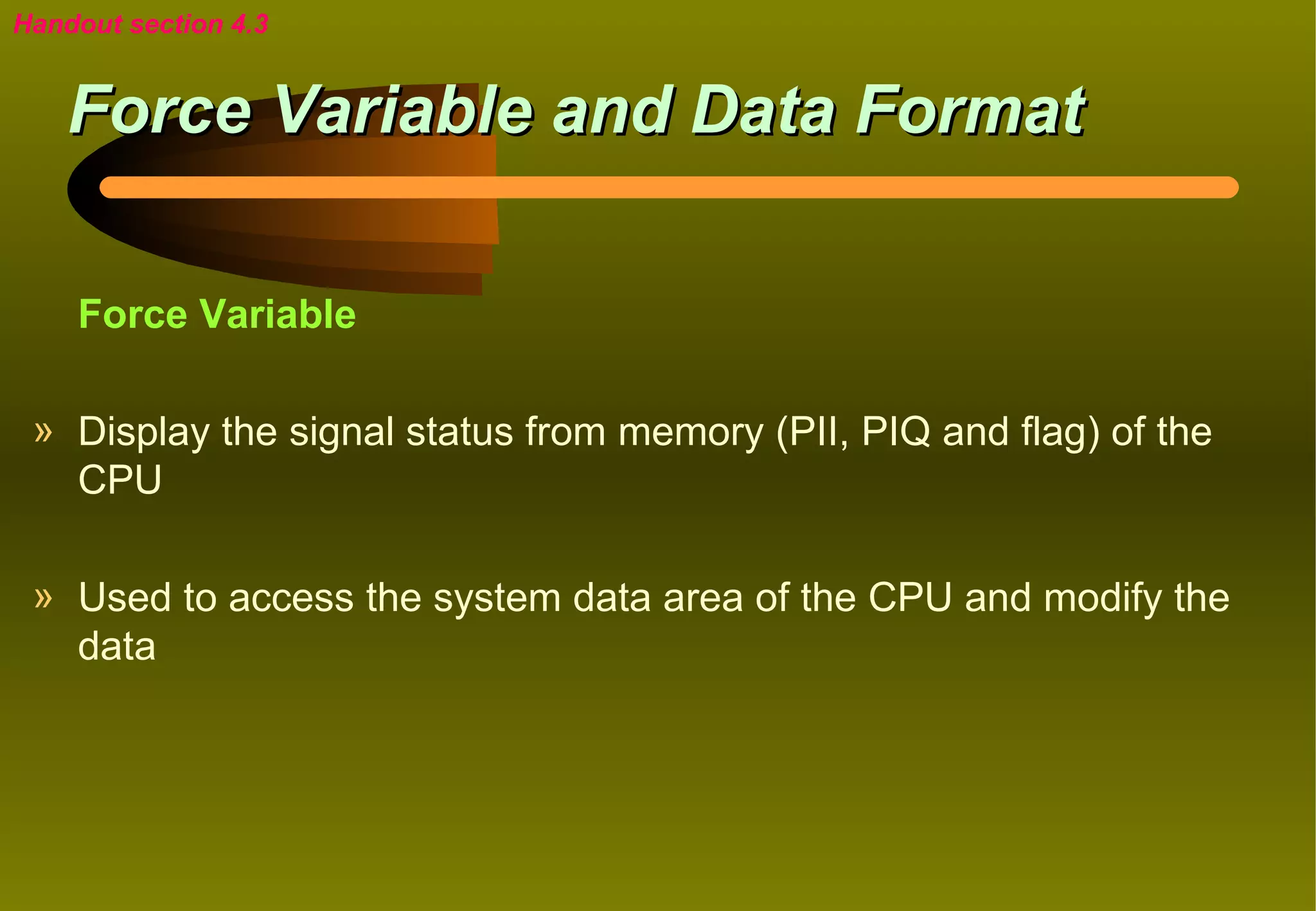 Handout section 4.3


    Force Variable and Data Format

    Force Variable

 » Display the signal status from memory (PII, PIQ and flag) of the
   CPU

 » Used to access the system data area of the CPU and modify the
   data
 