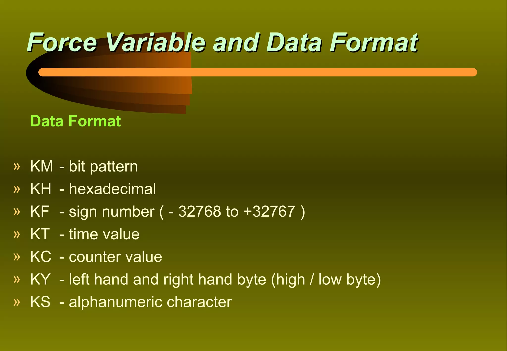 Force Variable and Data Format

    Data Format

»   KM   - bit pattern
»   KH   - hexadecimal
»   KF   - sign number ( - 32768 to +32767 )
»   KT   - time value
»   KC   - counter value
»   KY   - left hand and right hand byte (high / low byte)
»   KS   - alphanumeric character
 