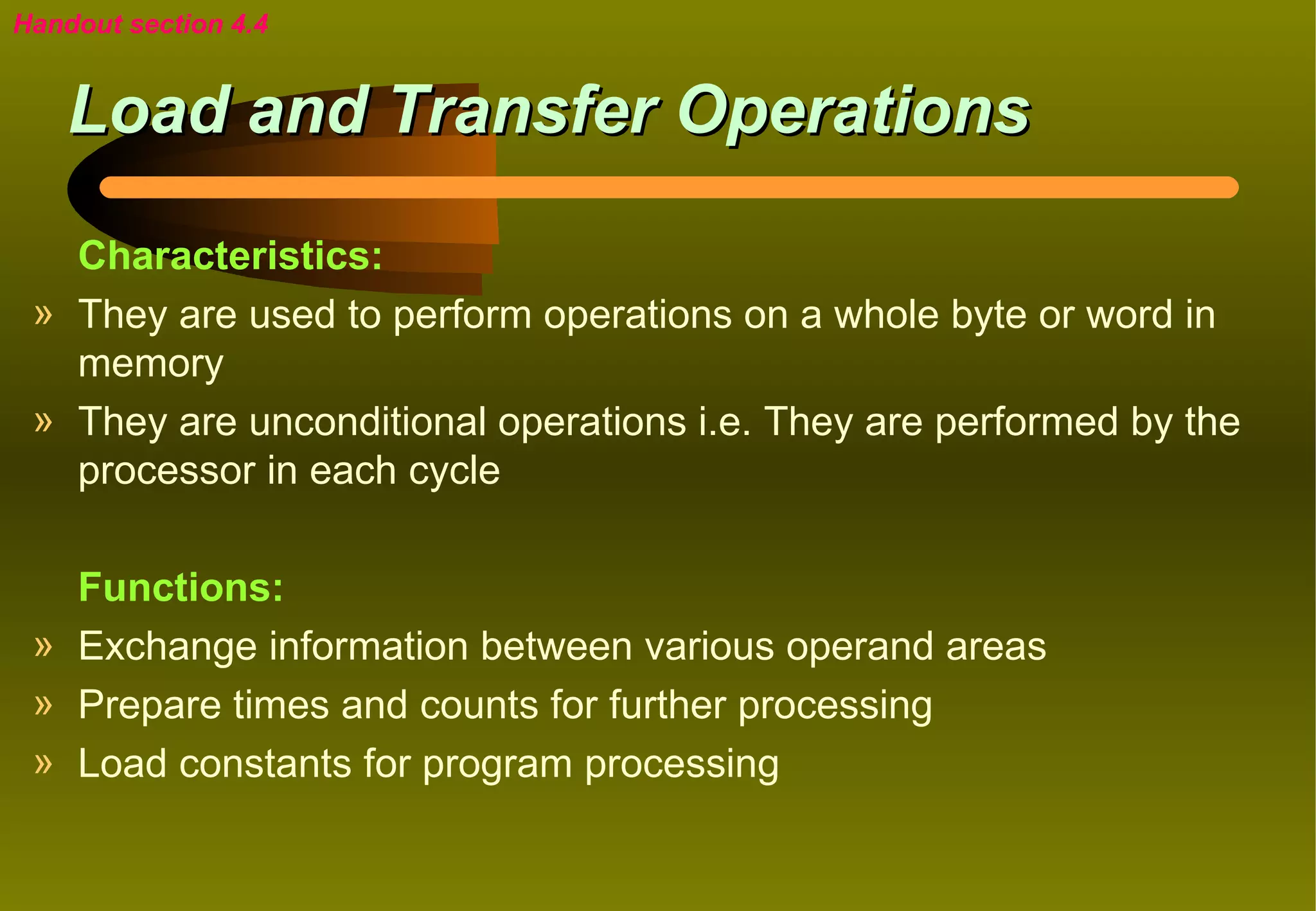 Handout section 4.4


    Load and Transfer Operations

   Characteristics:
 » They are used to perform operations on a whole byte or word in
   memory
 » They are unconditional operations i.e. They are performed by the
   processor in each cycle

   Functions:
 » Exchange information between various operand areas
 » Prepare times and counts for further processing
 » Load constants for program processing
 