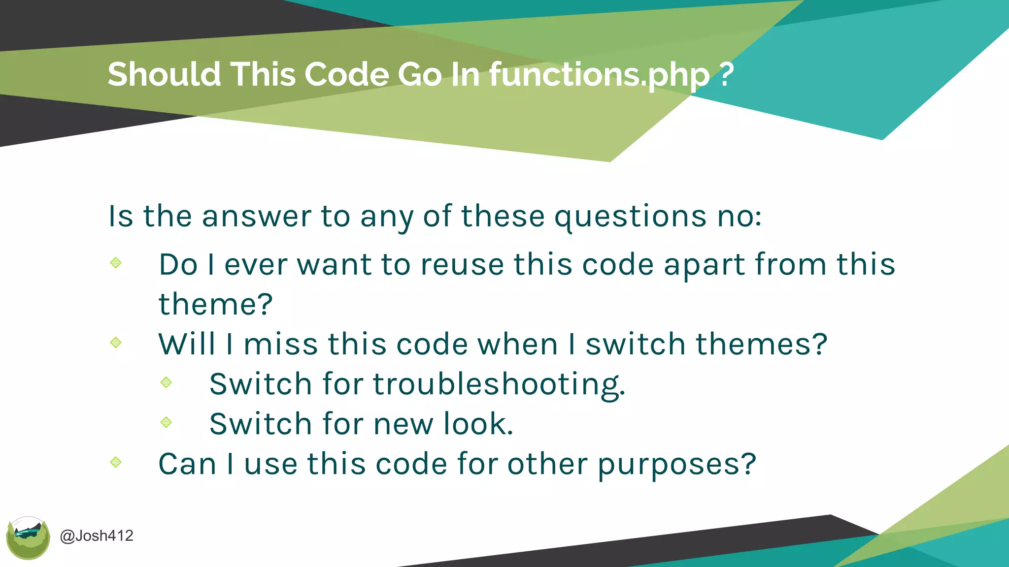 @Josh412
Should This Code Go In functions.php ?
Is the answer to any of these questions no:
Do I ever want to reuse this code apart from this
theme?
Will I miss this code when I switch themes?
Switch for troubleshooting.
Switch for new look.
Can I use this code for other purposes?
 