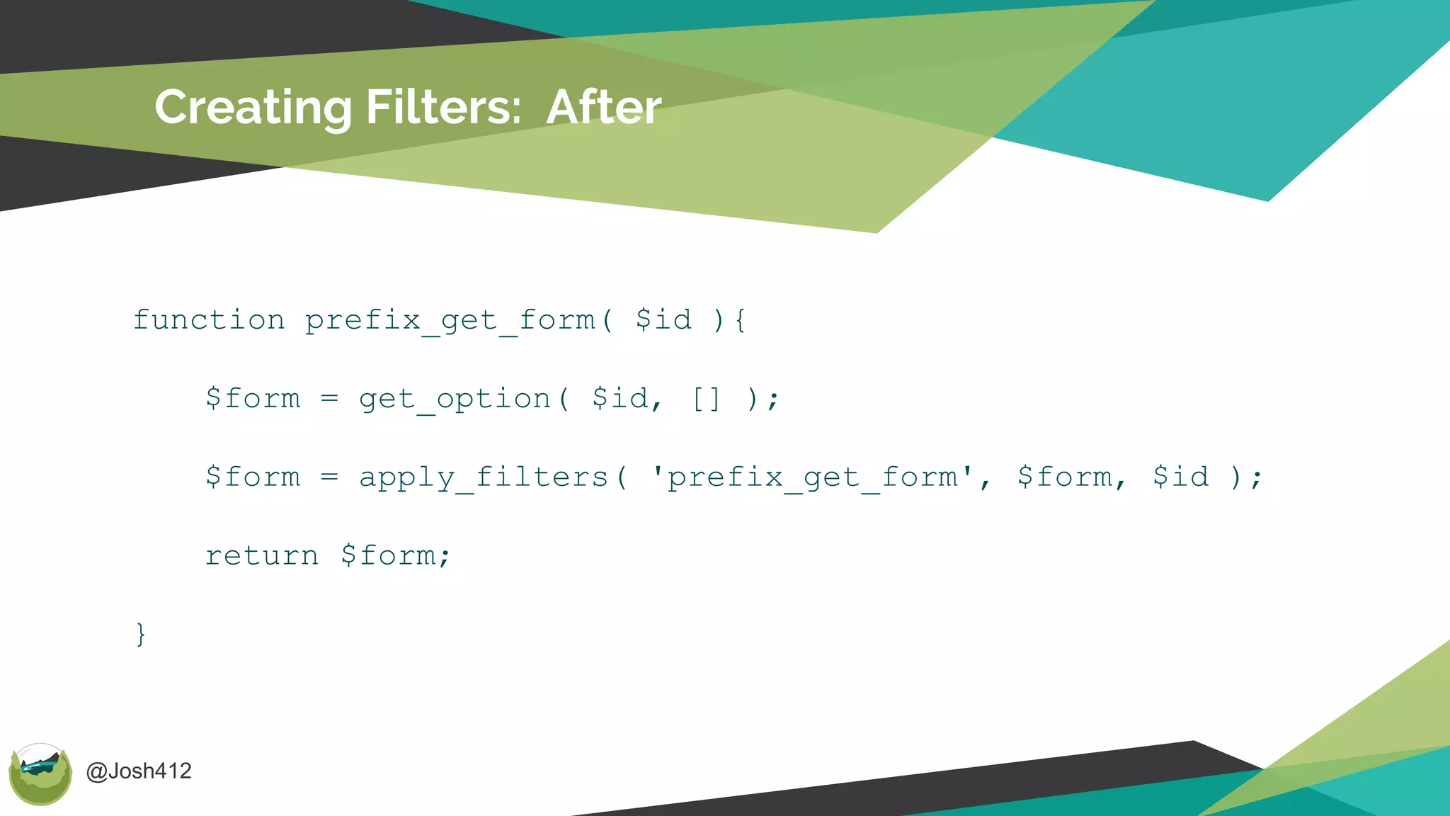 @Josh412
Creating Filters: After
function prefix_get_form( $id ){
$form = get_option( $id, [] );
$form = apply_filters( 'prefix_get_form', $form, $id );
return $form;
}
 