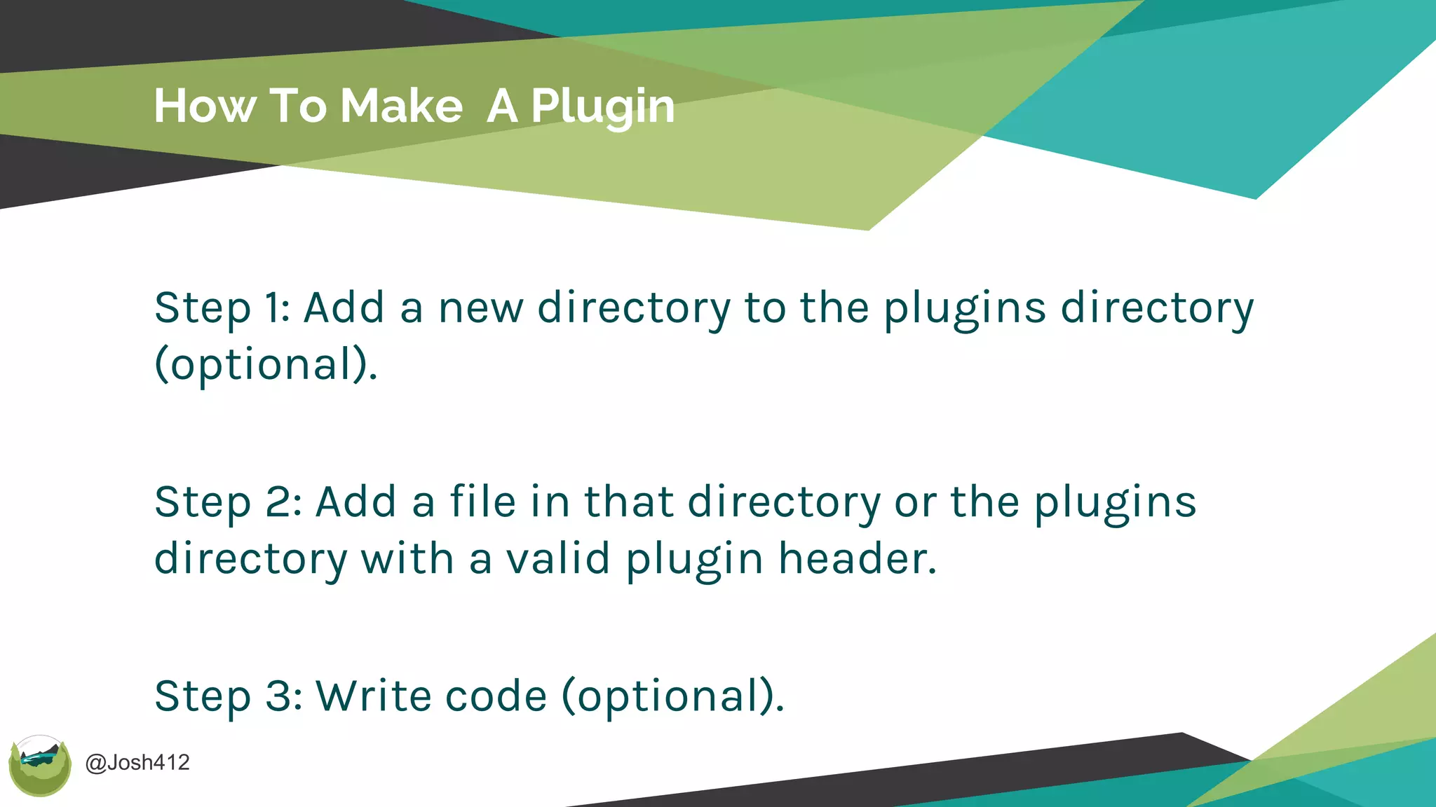 @Josh412
How To Make A Plugin
Step 1: Add a new directory to the plugins directory
(optional).
Step 2: Add a file in that directory or the plugins
directory with a valid plugin header.
Step 3: Write code (optional).
 
