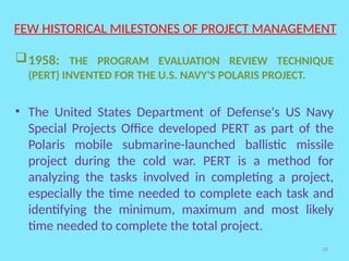 10
FEW HISTORICAL MILESTONES OF PROJECT MANAGEMENT
1958: THE PROGRAM EVALUATION REVIEW TECHNIQUE
(PERT) INVENTED FOR THE U.S. NAVY'S POLARIS PROJECT.
• The United States Department of Defense's US Navy
Special Projects Office developed PERT as part of the
Polaris mobile submarine-launched ballistic missile
project during the cold war. PERT is a method for
analyzing the tasks involved in completing a project,
especially the time needed to complete each task and
identifying the minimum, maximum and most likely
time needed to complete the total project.
 