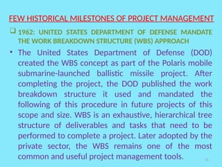 11
FEW HISTORICAL MILESTONES OF PROJECT MANAGEMENT
 1962: UNITED STATES DEPARTMENT OF DEFENSE MANDATE
THE WORK BREAKDOWN STRUCTURE (WBS) APPROACH
• The United States Department of Defense (DOD)
created the WBS concept as part of the Polaris mobile
submarine-launched ballistic missile project. After
completing the project, the DOD published the work
breakdown structure it used and mandated the
following of this procedure in future projects of this
scope and size. WBS is an exhaustive, hierarchical tree
structure of deliverables and tasks that need to be
performed to complete a project. Later adopted by the
private sector, the WBS remains one of the most
common and useful project management tools.
 