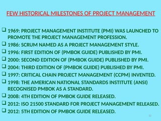 12
FEW HISTORICAL MILESTONES OF PROJECT MANAGEMENT
 1969: PROJECT MANAGEMENT INSTITUTE (PMI) WAS LAUNCHED TO
PROMOTE THE PROJECT MANAGEMENT PROFESSION.
 1986: SCRUM NAMED AS A PROJECT MANAGEMENT STYLE.
 1996: FIRST EDITION OF (PMBOK GUIDE) PUBLISHED BY PMI.
 2000: SECOND EDITION OF (PMBOK GUIDE) PUBLISHED BY PMI.
 2004: THIRD EDITION OF (PMBOK GUIDE) PUBLISHED BY PMI.
 1997: CRITICAL CHAIN PROJECT MANAGEMENT (CCPM) INVENTED.
 1998: THE AMERICAN NATIONAL STANDARDS INSTITUTE (ANSI)
RECOGNISED PMBOK AS A STANDARD.
 2008: 4TH EDITION OF PMBOK GUIDE RELEASED.
 2012: ISO 21500 STANDARD FOR PROJECT MANAGEMENT RELEASED.
 2012: 5TH EDITION OF PMBOK GUIDE RELEASED.
 