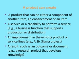 A project can create
• A product that can be either a component of
another item, an enhancement of an item
• A service or a capability to perform a service
(e.g., a business function that supports
production or distribution)
• An improvement in the existing product or
service lines (e.g., A Six Sigma project)
• A result, such as an outcome or document
(e.g., a research project that develops
knowledge)
 