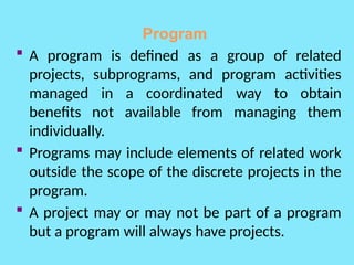 Program
 A program is defined as a group of related
projects, subprograms, and program activities
managed in a coordinated way to obtain
benefits not available from managing them
individually.
 Programs may include elements of related work
outside the scope of the discrete projects in the
program.
 A project may or may not be part of a program
but a program will always have projects.
 
