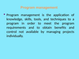 Program management
 Program management is the application of
knowledge, skills, tools, and techniques to a
program in order to meet the program
requirements and to obtain benefits and
control not available by managing projects
individually.
 