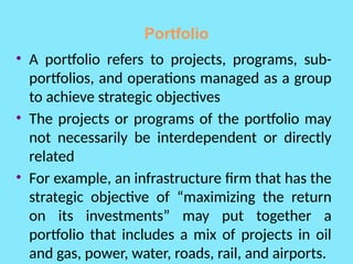 Portfolio
• A portfolio refers to projects, programs, sub-
portfolios, and operations managed as a group
to achieve strategic objectives
• The projects or programs of the portfolio may
not necessarily be interdependent or directly
related
• For example, an infrastructure firm that has the
strategic objective of “maximizing the return
on its investments” may put together a
portfolio that includes a mix of projects in oil
and gas, power, water, roads, rail, and airports.
 