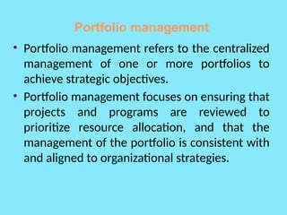 Portfolio management
• Portfolio management refers to the centralized
management of one or more portfolios to
achieve strategic objectives.
• Portfolio management focuses on ensuring that
projects and programs are reviewed to
prioritize resource allocation, and that the
management of the portfolio is consistent with
and aligned to organizational strategies.
 