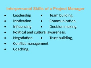 Interpersonal Skills of a Project Manager
• Leadership • Team building,
• Motivation • Communication,
• Influencing • Decision making,
• Political and cultural awareness,
• Negotiation • Trust building,
• Conflict management
• Coaching.
 