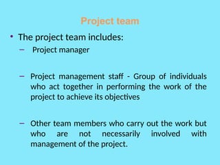 Project team
• The project team includes:
– Project manager
– Project management staff - Group of individuals
who act together in performing the work of the
project to achieve its objectives
– Other team members who carry out the work but
who are not necessarily involved with
management of the project.
 