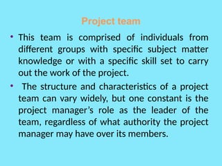 Project team
• This team is comprised of individuals from
different groups with specific subject matter
knowledge or with a specific skill set to carry
out the work of the project.
• The structure and characteristics of a project
team can vary widely, but one constant is the
project manager’s role as the leader of the
team, regardless of what authority the project
manager may have over its members.
 