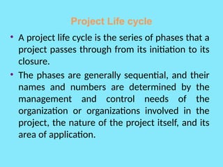 Project Life cycle
• A project life cycle is the series of phases that a
project passes through from its initiation to its
closure.
• The phases are generally sequential, and their
names and numbers are determined by the
management and control needs of the
organization or organizations involved in the
project, the nature of the project itself, and its
area of application.
 