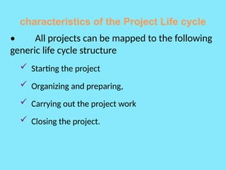 characteristics of the Project Life cycle
• All projects can be mapped to the following
generic life cycle structure
 Starting the project
 Organizing and preparing,
 Carrying out the project work
 Closing the project.
 