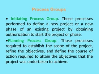 Process Groups
• Initiating Process Group. Those processes
performed to define a new project or a new
phase of an existing project by obtaining
authorization to start the project or phase.
•Planning Process Group. Those processes
required to establish the scope of the project,
refine the objectives, and define the course of
action required to attain the objectives that the
project was undertaken to achieve.
 