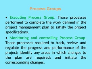 Process Groups
• Executing Process Group. Those processes
performed to complete the work defined in the
project management plan to satisfy the project
specifications.
• Monitoring and controlling Process Group.
Those processes required to track, review, and
regulate the progress and performance of the
project; identify any areas in which changes to
the plan are required; and initiate the
corresponding changes.
 