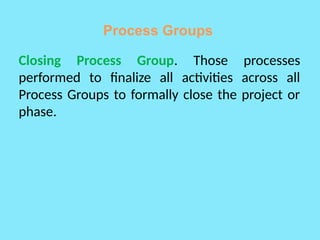 Process Groups
Closing Process Group. Those processes
performed to finalize all activities across all
Process Groups to formally close the project or
phase.
 