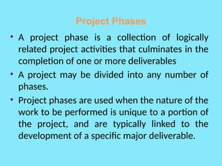 Project Phases
• A project phase is a collection of logically
related project activities that culminates in the
completion of one or more deliverables
• A project may be divided into any number of
phases.
• Project phases are used when the nature of the
work to be performed is unique to a portion of
the project, and are typically linked to the
development of a specific major deliverable.
 