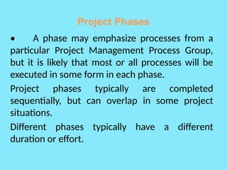 Project Phases
• A phase may emphasize processes from a
particular Project Management Process Group,
but it is likely that most or all processes will be
executed in some form in each phase.
Project phases typically are completed
sequentially, but can overlap in some project
situations.
Different phases typically have a different
duration or effort.
 