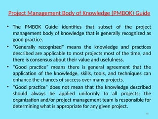 48
Project Management Body of Knowledge (PMBOK) Guide
• The PMBOK Guide identifies that subset of the project
management body of knowledge that is generally recognized as
good practice.
• “Generally recognized” means the knowledge and practices
described are applicable to most projects most of the time, and
there is consensus about their value and usefulness.
• “Good practice” means there is general agreement that the
application of the knowledge, skills, tools, and techniques can
enhance the chances of success over many projects.
• “Good practice” does not mean that the knowledge described
should always be applied uniformly to all projects; the
organization and/or project management team is responsible for
determining what is appropriate for any given project.
 