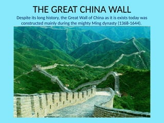 THE GREAT CHINA WALL
Despite its long history, the Great Wall of China as it is exists today was
constructed mainly during the mighty Ming dynasty (1368-1644).
 
