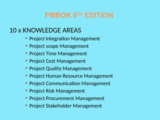 PMBOK 6TH
EDITION
10 x KNOWLEDGE AREAS
• Project Integration Management
• Project scope Management
• Project Time Management
• Project Cost Management
• Project Quality Management
• Project Human Resource Management
• Project Communication Management
• Project Risk Management
• Project Procurement Management
• Project Stakeholder Management
 