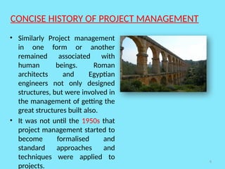 6
CONCISE HISTORY OF PROJECT MANAGEMENT
• Similarly Project management
in one form or another
remained associated with
human beings. Roman
architects and Egyptian
engineers not only designed
structures, but were involved in
the management of getting the
great structures built also.
• It was not until the 1950s that
project management started to
become formalised and
standard approaches and
techniques were applied to
projects.
 