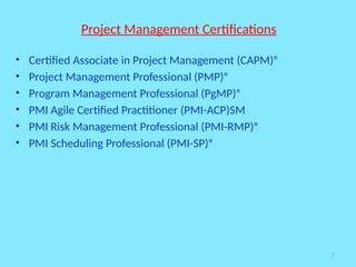 7
Project Management Certifications
• Certified Associate in Project Management (CAPM)®
• Project Management Professional (PMP)®
• Program Management Professional (PgMP)®
• PMI Agile Certified Practitioner (PMI-ACP)SM
• PMI Risk Management Professional (PMI-RMP)®
• PMI Scheduling Professional (PMI-SP)®
 