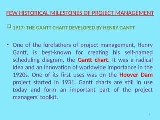 8
FEW HISTORICAL MILESTONES OF PROJECT MANAGEMENT
 1917: THE GANTT CHART DEVELOPED BY HENRY GANTT
• One of the forefathers of project management, Henry
Gantt, is best-known for creating his self-named
scheduling diagram, the Gantt chart. It was a radical
idea and an innovation of worldwide importance in the
1920s. One of its first uses was on the Hoover Dam
project started in 1931. Gantt charts are still in use
today and form an important part of the project
managers' toolkit.
 