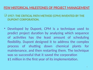 9
FEW HISTORICAL MILESTONES OF PROJECT MANAGEMENT
 1957: THE CRITICAL PATH METHOD (CPM) INVENTED BY THE
DUPONT CORPORATION.
• Developed by Dupont, CPM is a technique used to
predict project duration by analyzing which sequence
of activities has the least amount of scheduling
flexibility. Dupont designed it to address the complex
process of shutting down chemical plants for
maintenance, and then restarting them. The technique
was so successful that it saved the corporation
$1 million in the first year of its implementation.
 