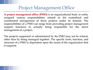 Project Management Office
A project management office (PMO) is an organizational body or entity
assigned various responsibilities related to the centralized and
coordinated management of those projects under its domain. The
responsibilities of a PMO can range from providing project management
support functions to actually being responsible for the direct
management of a project.

The projects supported or administered by the PMO may not be related,
other than by being managed together. The specific form, function, and
structure of a PMO is dependent upon the needs of the organization that
it supports
 