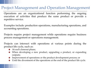 Project Management and Operation Management
 Operations are an organizational function performing the ongoing
 execution of activities that produce the same product or provide a
 repetitive service.

 Examples include: production operations, manufacturing operations, and
 accounting operations.

 Projects require project management while operations require business
 process management or operations management.

 Projects can intersect with operations at various points during the
 product life cycle, such as:
       At each closeout phase;
       When developing a new product, upgrading a product, or expanding
       outputs;
       Improvement of operations or the product development process; or
       Until the divestment of the operations at the end of the product life cycle.
 