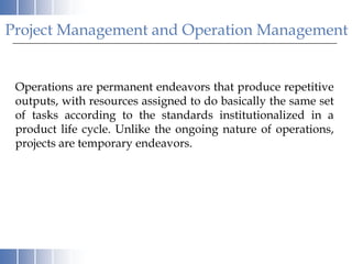 Project Management and Operation Management


 Operations are permanent endeavors that produce repetitive
 outputs, with resources assigned to do basically the same set
 of tasks according to the standards institutionalized in a
 product life cycle. Unlike the ongoing nature of operations,
 projects are temporary endeavors.
 
