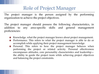 Role of Project Manager
The project manager is the person assigned by the performing
organization to achieve the project objectives.

The project manager should possess the following characteristics, in
addition to any area-specific skills and general management
proficiencies:

      Knowledge. what the project manager knows about project management.
      Performance. This refers to what the project manager is able to do or
      accomplish while applying their project management knowledge.
      Personal. This refers to how the project manager behaves when
      performing the project or related activity. Personal effectiveness
      encompasses attitudes, core personality characteristics and leadership—
      the ability to guide the project team while achieving project objectives
      and balancing the project constraints.
 
