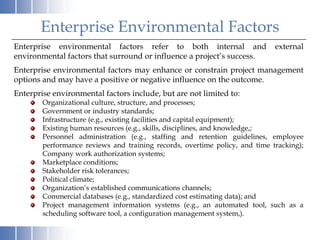 Enterprise Environmental Factors
Enterprise environmental factors refer to both internal and                  external
environmental factors that surround or influence a project’s success.
Enterprise environmental factors may enhance or constrain project management
options and may have a positive or negative influence on the outcome.
Enterprise environmental factors include, but are not limited to:
        Organizational culture, structure, and processes;
        Government or industry standards;
        Infrastructure (e.g., existing facilities and capital equipment);
        Existing human resources (e.g., skills, disciplines, and knowledge,;
        Personnel administration (e.g., staffing and retention guidelines, employee
        performance reviews and training records, overtime policy, and time tracking);
        Company work authorization systems;
        Marketplace conditions;
        Stakeholder risk tolerances;
        Political climate;
        Organization’s established communications channels;
        Commercial databases (e.g., standardized cost estimating data); and
        Project management information systems (e.g., an automated tool, such as a
        scheduling software tool, a configuration management system,).
 