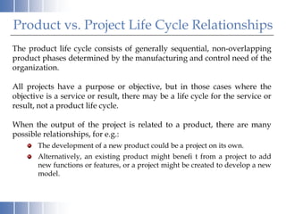 Product vs. Project Life Cycle Relationships
The product life cycle consists of generally sequential, non-overlapping
product phases determined by the manufacturing and control need of the
organization.

All projects have a purpose or objective, but in those cases where the
objective is a service or result, there may be a life cycle for the service or
result, not a product life cycle.

When the output of the project is related to a product, there are many
possible relationships, for e.g.:
       The development of a new product could be a project on its own.
       Alternatively, an existing product might benefi t from a project to add
       new functions or features, or a project might be created to develop a new
       model.
 