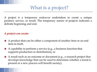 What is a project?
A project is a temporary endeavor undertaken to create a unique
product, service, or result. The temporary nature of projects indicates a
definite beginning and end.


A project can create:

   A product that can be either a component of another item or an end
   item in itself,
   A capability to perform a service (e.g., a business function that
   supports production or distribution), or
   A result such as an outcome or document (e.g., a research project that
   develops knowledge that can be used to determine whether a trend is
   present or a new process will benefit society).
 