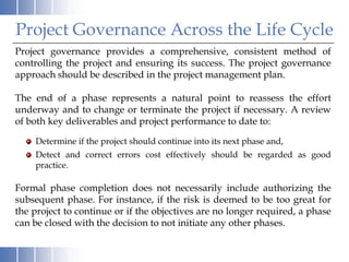 Project Governance Across the Life Cycle
Project governance provides a comprehensive, consistent method of
controlling the project and ensuring its success. The project governance
approach should be described in the project management plan.

The end of a phase represents a natural point to reassess the effort
underway and to change or terminate the project if necessary. A review
of both key deliverables and project performance to date to:

    Determine if the project should continue into its next phase and,
    Detect and correct errors cost effectively should be regarded as good
    practice.

Formal phase completion does not necessarily include authorizing the
subsequent phase. For instance, if the risk is deemed to be too great for
the project to continue or if the objectives are no longer required, a phase
can be closed with the decision to not initiate any other phases.
 