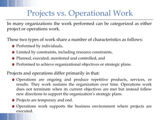 Projects vs. Operational Work
In many organizations the work performed can be categorized as either
project or operations work.

These two types of work share a number of characteristics as follows:
    Performed by individuals,
    Limited by constraints, including resource constraints,
    Planned, executed, monitored and controlled, and
    Performed to achieve organizational objectives or strategic plans.

Projects and operations differ primarily in that:
    Operations are ongoing and produce repetitive products, services, or
    results. They work sustains the organization over time. Operations work
    does not terminate when its current objectives are met but instead follow
    new directions to support the organization’s strategic plans.
    Projects are temporary and end.
    Operations work supports the business environment where projects are
    executed.
 